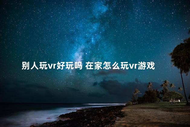 别人玩vr好玩吗 在家怎么玩vr游戏